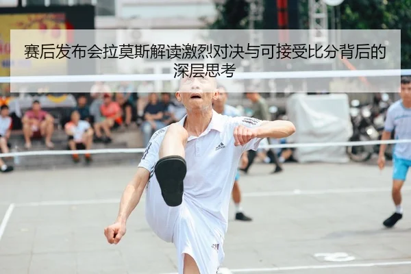 赛后发布会拉莫斯解读激烈对决与可接受比分背后的深层思考 - JIUYOU